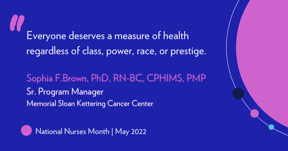 "Everyone deserves a measure of health regardless of class, power, race, or prestige." Sophia F. Brown, PhD, RN-BC, CPHIMS, PMP. Sr. Program Manager, Memorial Sloan Kettering Cancer Center 